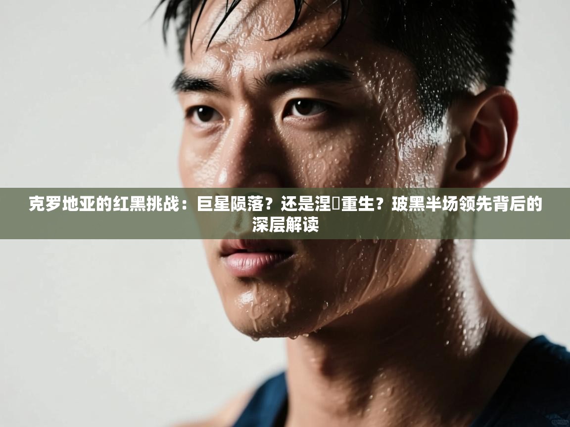 克罗地亚的红黑挑战：巨星陨落？还是涅槃重生？玻黑半场领先背后的深层解读