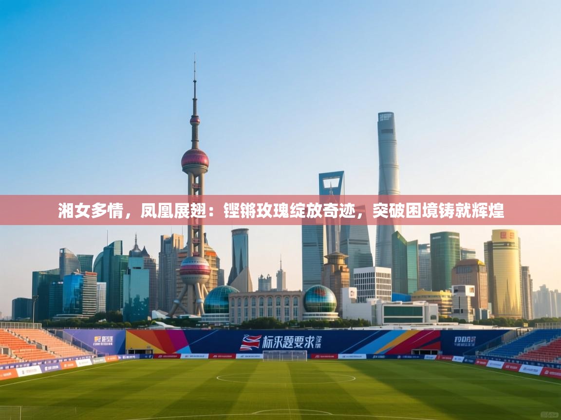 湘女多情，凤凰展翅：铿锵玫瑰绽放奇迹，突破困境铸就辉煌