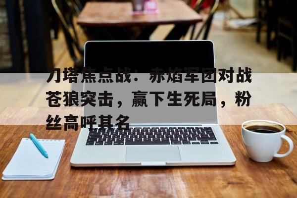刀塔焦点战：赤焰军团对战苍狼突击，赢下生死局，粉丝高呼其名