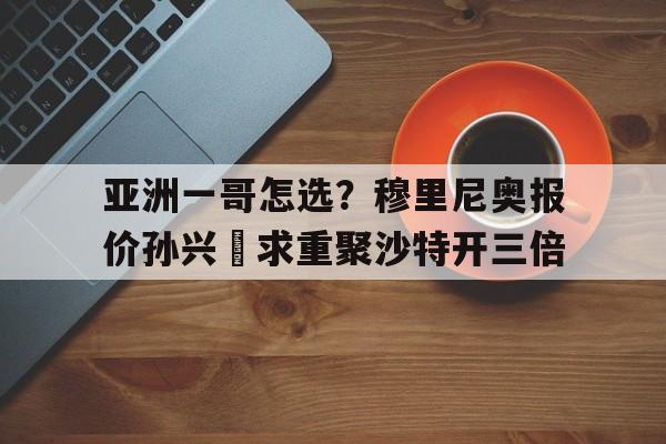 开运体育官方入口-关于亚洲一哥怎选？穆里尼奥报价孙兴慜求重聚沙特开三倍的信息